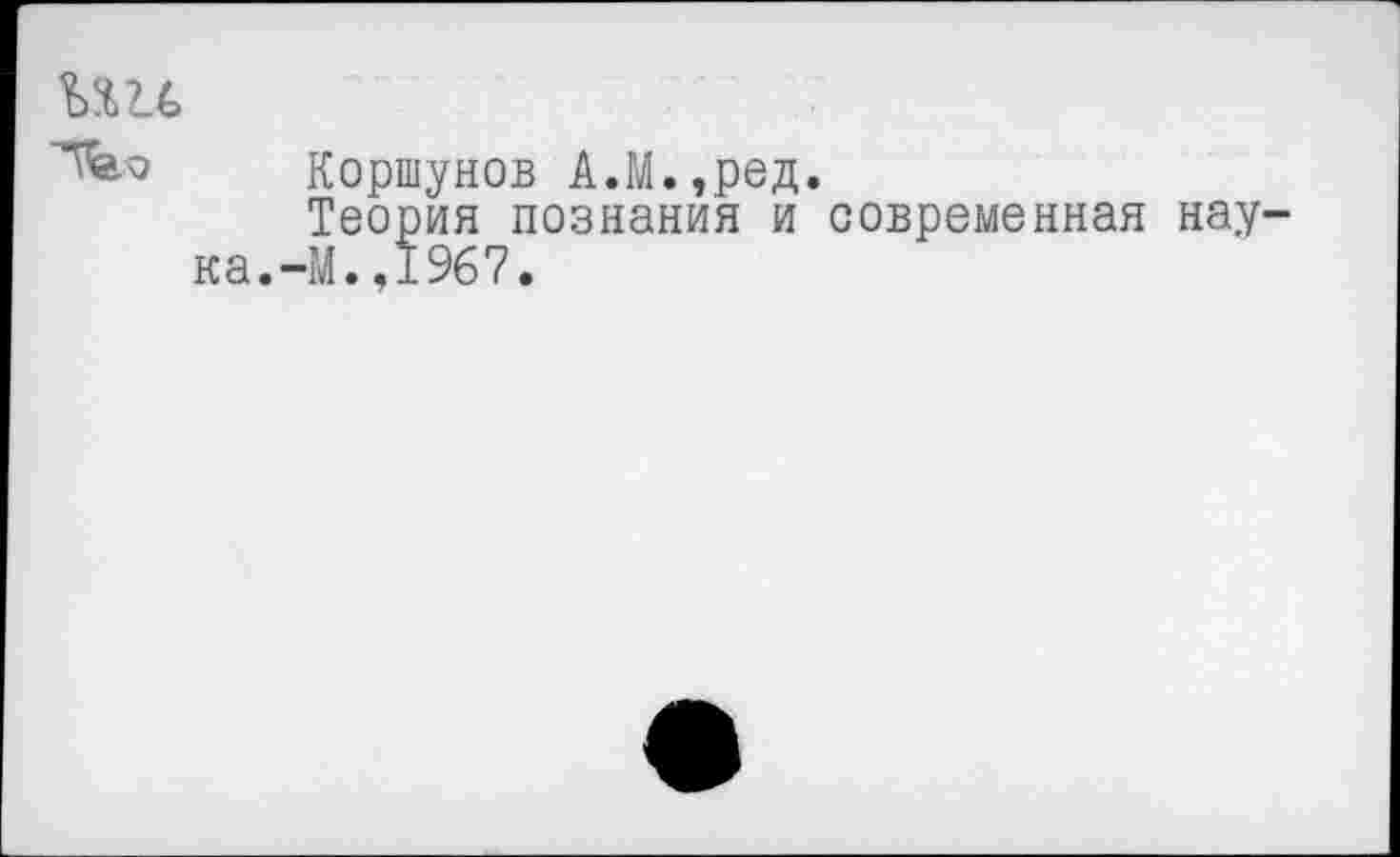 ﻿Коршунов А.М.,ред.
Теория познания и современная нау^ ка.-М.,1967.